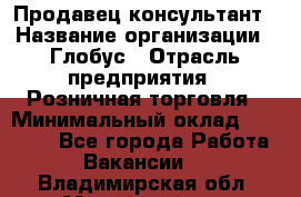 Продавец-консультант › Название организации ­ Глобус › Отрасль предприятия ­ Розничная торговля › Минимальный оклад ­ 17 000 - Все города Работа » Вакансии   . Владимирская обл.,Муромский р-н